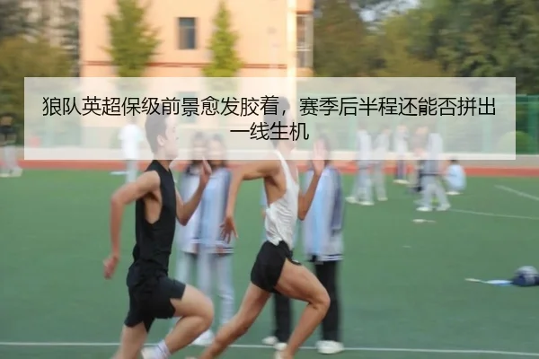 狼队英超保级前景愈发胶着，赛季后半程还能否拼出一线生机