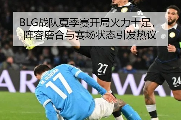 BLG战队夏季赛开局火力十足，阵容磨合与赛场状态引发热议